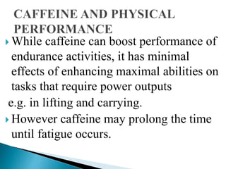  While caffeine can boost performance of
endurance activities, it has minimal
effects of enhancing maximal abilities on
tasks that require power outputs
e.g. in lifting and carrying.
 However caffeine may prolong the time
until fatigue occurs.
 