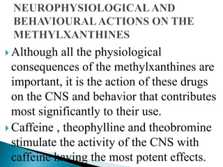  Although all the physiological
consequences of the methylxanthines are
important, it is the action of these drugs
on the CNS and behavior that contributes
most significantly to their use.
 Caffeine , theophylline and theobromine
stimulate the activity of the CNS with
caffeine having the most potent effects.
 