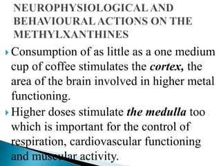  Consumption of as little as a one medium
cup of coffee stimulates the cortex, the
area of the brain involved in higher metal
functioning.
 Higher doses stimulate the medulla too
which is important for the control of
respiration, cardiovascular functioning
and muscular activity.
 