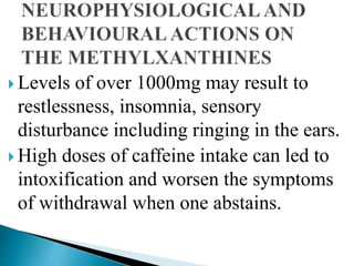  Levels of over 1000mg may result to
restlessness, insomnia, sensory
disturbance including ringing in the ears.
 High doses of caffeine intake can led to
intoxification and worsen the symptoms
of withdrawal when one abstains.
 