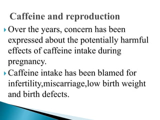  Over the years, concern has been
expressed about the potentially harmful
effects of caffeine intake during
pregnancy.
 Caffeine intake has been blamed for
infertility,miscarriage,low birth weight
and birth defects.
 