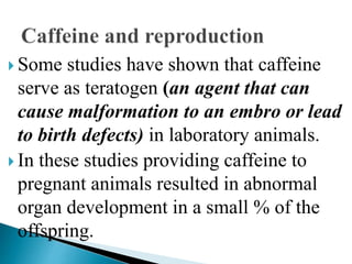  Some studies have shown that caffeine
serve as teratogen (an agent that can
cause malformation to an embro or lead
to birth defects) in laboratory animals.
 In these studies providing caffeine to
pregnant animals resulted in abnormal
organ development in a small % of the
offspring.
 