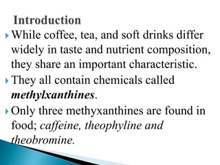  While coffee, tea, and soft drinks differ
widely in taste and nutrient composition,
they share an important characteristic.
 They all contain chemicals called
methylxanthines.
 Only three methyxanthines are found in
food; caffeine, theophyline and
theobromine.
 