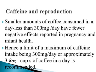  Smaller amounts of coffee consumed in a
day-less than 300mg /day have fewer
negative effects reported in pregnancy and
infant health.
 Hence a limit of a maximum of caffeine
intake being 300mg/day or approximately
3 8oz cup s of coffee in a day is
recommended.
 
