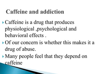  Caffeine is a drug that produces
physiological ,psychological and
behavioral effects .
 Of our concern is whether this makes it a
drug of abuse.
 Many people feel that they depend on
caffeine
 