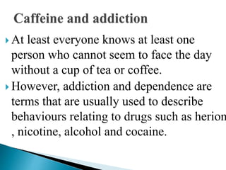  At least everyone knows at least one
person who cannot seem to face the day
without a cup of tea or coffee.
 However, addiction and dependence are
terms that are usually used to describe
behaviours relating to drugs such as herion
, nicotine, alcohol and cocaine.
 