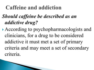 Should caffeine be described as an
addictive drug?
 According to psychopharmacologists and
clinicians, for a drug to be considered
addictive it must met a set of primary
criteria and may meet a set of secondary
criteria.
 