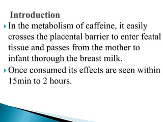  In the metabolism of caffeine, it easily
crosses the placental barrier to enter featal
tissue and passes from the mother to
infant thorough the breast milk.
 Once consumed its effects are seen within
15min to 2 hours.
 