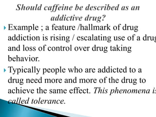  Example ; a feature /hallmark of drug
addiction is rising / escalating use of a drug
and loss of control over drug taking
behavior.
 Typically people who are addicted to a
drug need more and more of the drug to
achieve the same effect. This phenomena is
called tolerance.
 