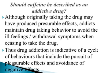  Although originally taking the drug may
have produced presurable effects, addicts
maintain drug taking behavior to avoid the
ill feelings / withdrawal symptoms when
ceasing to take the drug.
 Thus drug addiction is indicative of a cycle
of behaviours that include the pursuit of
pleasurable effects and avoidance of
negative effects.
 