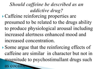  Caffeine reinforcing properties are
presumed to be related to the drugs ability
to produce physiological arousal including
increased alertness enhanced mood and
increased concentration.
 Some argue that the reinforcing effects of
caffeine are similar in character but not in
magnitude to psychostimullant drugs such
as cocaine.
 