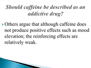  Others argue that although caffeine does
not produce positive effects such as mood
elevation; the reinforcing effects are
relatively weak.
 