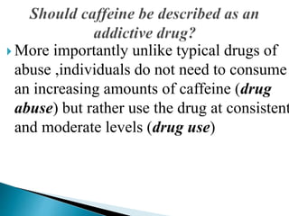  More importantly unlike typical drugs of
abuse ,individuals do not need to consume
an increasing amounts of caffeine (drug
abuse) but rather use the drug at consistent
and moderate levels (drug use)
 