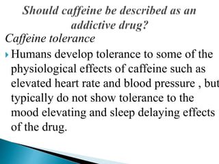 Caffeine tolerance
 Humans develop tolerance to some of the
physiological effects of caffeine such as
elevated heart rate and blood pressure , but
typically do not show tolerance to the
mood elevating and sleep delaying effects
of the drug.
 