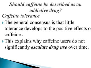 Caffeine tolerance
 The general consensus is that little
tolerance develops to the positive effects of
caffeine .
 This explains why caffeine users do not
significantly escalate drug use over time.
 