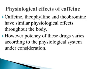  Caffeine, theophylline and theobromine
have similar physiological effects
throughout the body.
 However potency of these drugs varies
according to the physiological system
under consideration.
 