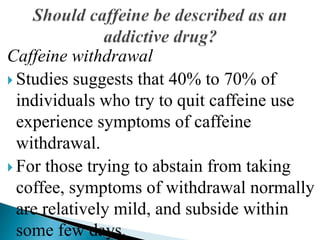 Caffeine withdrawal
 Studies suggests that 40% to 70% of
individuals who try to quit caffeine use
experience symptoms of caffeine
withdrawal.
 For those trying to abstain from taking
coffee, symptoms of withdrawal normally
are relatively mild, and subside within
some few days.
 