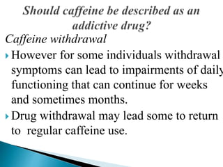 Caffeine withdrawal
 However for some individuals withdrawal
symptoms can lead to impairments of daily
functioning that can continue for weeks
and sometimes months.
 Drug withdrawal may lead some to return
to regular caffeine use.
 