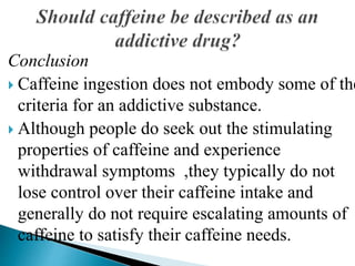 Conclusion
 Caffeine ingestion does not embody some of the
criteria for an addictive substance.
 Although people do seek out the stimulating
properties of caffeine and experience
withdrawal symptoms ,they typically do not
lose control over their caffeine intake and
generally do not require escalating amounts of
caffeine to satisfy their caffeine needs.
 