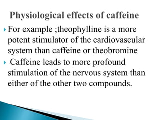  For example ;theophylline is a more
potent stimulator of the cardiovascular
system than caffeine or theobromine
 Caffeine leads to more profound
stimulation of the nervous system than
either of the other two compounds.
 