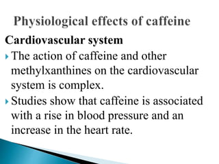 Cardiovascular system
 The action of caffeine and other
methylxanthines on the cardiovascular
system is complex.
 Studies show that caffeine is associated
with a rise in blood pressure and an
increase in the heart rate.
 