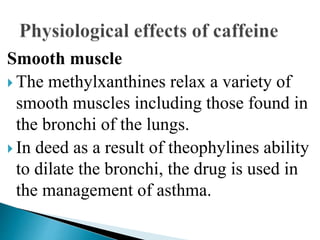 Smooth muscle
 The methylxanthines relax a variety of
smooth muscles including those found in
the bronchi of the lungs.
 In deed as a result of theophylines ability
to dilate the bronchi, the drug is used in
the management of asthma.
 
