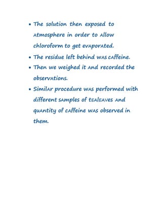  The solution then exposed to
Atmosphere in order to Allow
chloroform to get evAporAted.
 The residue left behind wAs cAffeine.
 Then we weighed it And recorded the
observAtions.
 SimilAr procedure wAs performed with
different sAmples of tEAlEAVes And
quAntity of cAffeine wAs observed in
them.
 