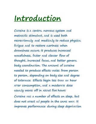 Introduction
CAFFeine is A CentrAL nervous system ANd
metABOlic stimulANt, ANd is used both
recreATionALly ANd medicALly to reduce physicAL
fATigue ANd to restore ALertness when
drowsiness occurs. It produces increASed
wAKefulness, fASter ANd cleARer flow of
thought, increASed focus, ANd better generAL
body coordinATion. The AMOunt of cAFFeine
needed to produce effects VARies from person
to person, depending on body size ANd degree
of tolerANce. Effects begin less tHAN AN hour
AFTer consumption, ANd A moderATe dose
usuALly weARs off in ABOut five hours
CAFFeine HAS A number of effects on sleep, but
does not AFFect ALl people in the sAME wAY. It
improves perforMANce during sleep depriVATion
 