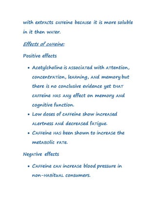 with extrACts cAFFeine becAUse it is more soluble
in it then wATer.
Effects of cAFFeine:
Positive effects
 Acetylcholine is ASsociATed with ATtention,
concentrATion, leARning, ANd memory but
there is no conclusive evidence yet tHAT
cAFFeine HAS ANy effect on memory ANd
cognitive function.
 Low doses of cAFFeine show increASed
ALertness ANd decreASed fATigue.
 CAFFeine HAS been shown to increASe the
metABOlic rATe.
NegATive effects
 CAFFeine cAN increASe blood pressure in
non-HABituAL consumers.
 