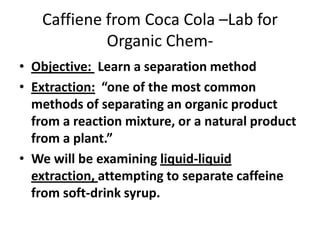 Caffiene from Coca Cola –Lab for
Organic Chem• Objective: Learn a separation method
• Extraction: “one of the most common
methods of separating an organic product
from a reaction mixture, or a natural product
from a plant.”
• We will be examining liquid-liquid
extraction, attempting to separate caffeine
from soft-drink syrup.

 