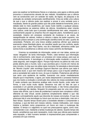 para nos explicar os fenômenos físicos e a natureza, pois agora a ciência pode
prova-los e comprová-los através de seu método. Acreditamos que a ciência
vem se construindo com um carácter de razão, de lógica, de pesquisa e da
produção da verdade comprovada cientificamente. Criou-se então uma cultura
de que o que a ciência pode nos explicar e provar é uma verdade pura e
inacabada, diante do grande público que não pode debate-la livremente, pois o
debate está no meio acadêmico, por vezes muito restrito a qualquer pessoa.
Nos perguntamos se estamos reféns da ciência. Acreditamos estar criando
uma cultura, onde tudo que é provado cientificamente tem valor, enquanto o
conhecimento popular ou empírico fica em segundo plano. Acreditamos que a
sociedade, mesmo em processo constante de mudança e as vezes, de
ressignificação de valores, instituiu a ciência o status de poder supremo, nos
deixando presos sempre a uma confirmação cientifica tanto de valor, quanto de
veracidade. Portanto, em uma breve análise podemos afirmar que estamos
exercendo nossa liberdade plena, em escolher aquilo que nos conforta, aquilo
que nos justifica. Jean Paul Sartre, nos dá a liberdade, afirmamos então que
somos livres e escolhemos a ciência como nosso caminho de libertação.
Vivemos na sociedade da informação, existe um mar delas, somos por
vezes “afogados” de tanta informação. Porém, cabe lembrar que informação
não é conhecimento, este requer um processo em nossa psique, para que se
torne conhecimento. A tecnologia e a informação estão mudando o mundo a
cada segundo, sem exagero algum. Porque hoje temos na palma da mão uma
janela aberta para o mundo, tudo o que acontece gira o mundo em menos de
dois minutos. A crise que nos afeta neste momento, foi estudada e denominada
de “Mundo Líquido” pelo sociólogo Zygmunt Bauman que afirma que nada é
feito para durar, e que nem mesmo tem tempo para o que é líquido solidificar,
pois a sociedade tem sede do novo, do que é imediato. Poderíamos até afirmar
que seria uma epidemia de neofilia, buscando nos saciar imediatamente
daquilo que é importante, o agora, por vezes desprezando o processo histórico
que nos ilustra a evolução e construção dos valores da nossa sociedade atual.
É neste contexto que devemos analisar este mundo líquido, onde nada tem
forma, e tudo muda muito rápido. Devemos nos ater no fato de que a
sociedade é um grande processo de transformação, e não fomos preparados
para mudanças tão rápidas. Ninguém foi preparado para ter uma vida virtual,
nossa vida off-line, que é cheia de problemas é sempre bem complexa e difícil,
diferente da vida virtual, aonde podemos simplesmente deletar o que não
agrada e principalmente aquilo que discorda de nossas convicções. O que nos
preocupa não é uma tecnologia ou futuro que nos leve a destruição, mas sim o
fator tempo. Quanto tempo levará para a sociedade debater e compreender a
mudança, o que ela fará com nossos valores, nossas instituições, com nossa
história e também como proporemos um futuro em meio a mudanças tão
rápidas. O tempo é o algoritmo no qual nos preocupamos agora, como viver,
compreender e ser, mediante a tantas mudanças de valores. Quanto tempo isto
levará, acreditamos que será necessário, muito mais que ciência para resolver
esta equação, o fator humano também é imprescindível para compreender o
processo em que vivemos.
 