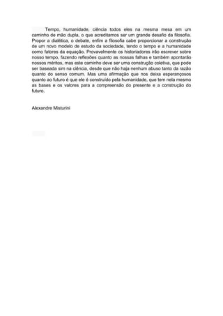 Tempo, humanidade, ciência todos eles na mesma mesa em um
caminho de mão dupla, o que acreditamos ser um grande desafio da filosofia.
Propor a dialética, o debate, enfim a filosofia cabe proporcionar a construção
de um novo modelo de estudo da sociedade, tendo o tempo e a humanidade
como fatores da equação. Provavelmente os historiadores irão escrever sobre
nosso tempo, fazendo reflexões quanto as nossas falhas e também apontarão
nossos méritos, mas este caminho deve ser uma construção coletiva, que pode
ser baseada sim na ciência, desde que não haja nenhum abuso tanto da razão
quanto do senso comum. Mas uma afirmação que nos deixa esperançosos
quanto ao futuro é que ele é construído pela humanidade, que tem nela mesmo
as bases e os valores para a compreensão do presente e a construção do
futuro.
Alexandre Misturini
 