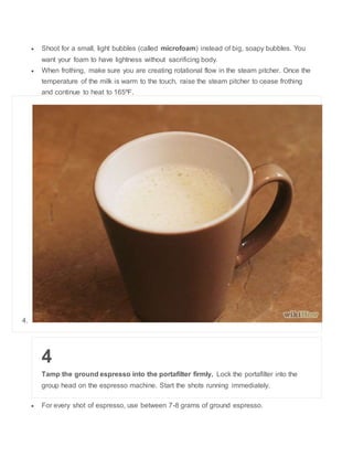 ? Shoot for a small, light bubbles (called microfoam) instead of big, soapy bubbles. You 
want your foam to have lightness without sacrificing body. 
? When frothing, make sure you are creating rotational flow in the steam pitcher. Once the 
temperature of the milk is warm to the touch, raise the steam pitcher to cease frothing 
and continue to heat to 165?F. 
4. 
4 
Tamp the ground espresso into the portafilter firmly. Lock the portafilter into the 
group head on the espresso machine. Start the shots running immediately. 
? For every shot of espresso, use between 7-8 grams of ground espresso. 
 