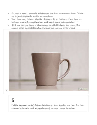 ? Choose the two-shot option for a double-shot latte (stronger espresso flavor). Choose 
the single-shot option for a milder espresso flavor. 
? Tamp down using between 30-40 lbs of pressure for an ideal tamp. Press down on a 
bathroom scale to figure out how hard you'll have to press on the portafilter. 
? Grind your espresso beans in a burr grinder for added freshness and control. Burr 
grinders will let you control how fine or coarse your espresso grinds turn out. 
5. 
5 
Pull the espresso shot(s). Pulling shots is an art form: A perfect shot has a fluid heart, 
minimum body and a small helping of cream (crema) or foam on its surface. 
 