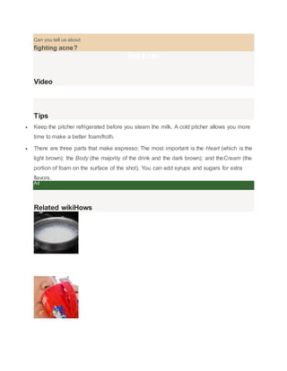 Can you tell us about 
fighting acne? 
Yes I can 
Video 
Tips 
? Keep the pitcher refrigerated before you steam the milk. A cold pitcher allows you more 
time to make a better foam/froth. 
? There are three parts that make espresso: The most important is the Heart (which is the 
light brown); the Body (the majority of the drink and the dark brown); and theCream (the 
portion of foam on the surface of the shot). You can add syrups and sugars for extra 
flavors. 
Ad 
Related wikiHows 
How to 
Steam Milk 
How to 
Make a Perfect Coffee 
 