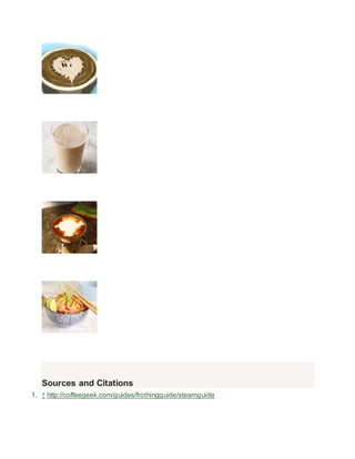 How to 
Make Latte Art 
How to 
Make Iced Coffee 
How to 
Make a Caramel Macchiato 
How to 
Make a Cappuccino 
Sources and Citations 
1.  http://coffeegeek.com/guides/frothingguide/steamguide 
 