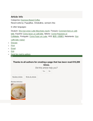 Article Info 
Categories: Espresso Based Coffee 
Recent edits by: PuppyBlue, Ekhaliullina, semsem Atia 
In other languages: 
Deutsch: Wie man einen Latte Macchiato macht, Fran?ais: Comment faire un caf 
latt, Espa?ol: Cmo hacer un caf latte, Italiano: Come Preparare un 
Caffellatte, Portugus: Como Fazer um Latte, : һ, Nederlands: Een 
caff latte maken 
? Discuss 
? Print 
? Email 
? Edit 
? Send fan mail to authors 
Ad 
Thanks to all authors for creating a page that has been read 610,209 
times. 
Did this article help you? 
Yes No 
Random Article Write An Article 
Related Articles 
 