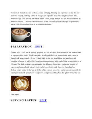 However, in Kenneth Davids' Coffee: A Guide to Buying, Brewing and Enjoying it is said that "At 
least until recently, ordering a 'latte' in Italy got you a puzzled look and a hot glass of milk. The 
American-style caff latte did not exist in Italian caffs, except perhaps in a few places dominated by 
American tourists... Obviously breakfast drinks of this kind have existed in Europe for generations, 
but the caff version of this drink is an American invention.. 
PREPARATION EDIT 
Outside Italy, a caff latte is typically prepared in a 240 mL (8oz) glass or cup with one standard shot 
of espresso (either single, 30 mL, or double, 60 mL) and filled with steamed milk, with a layer of 
foamed milk approximately 12 mm (? inch) thick on the top. A caff latte may also be served 
consisting of strong or bold coffee (sometimes espresso) mixed with scalded milk in approximately a 
1:1 ratio. The drink is similar to a cappuccino, the difference being that a cappuccino consists of 
espresso and steamed milk with a 2 cm (? inch) layer of thick milk foam. An Australian/New 
Zealand variant similar to the latte is the flat white, which is served in a smaller ceramic cup with the 
creamy steamed milk poured over a single-shot of espresso, holding back the lighter froth at the top. 
Latte swan 
SERVING LATTES EDIT 
 