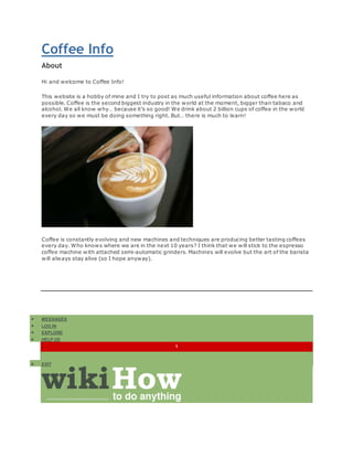 Coffee Info 
About 
Hi and welcome to Coffee Info! 
This website is a hobby of mine and I try to post as much useful information about coffee here as 
possible. Coffee is the second biggest industry in the world at the moment, bigger than tabaco and 
alcohol. We all know why because its so good! We drink about 2 billion cups of coffee in the world 
every day so we must be doing something right. But there is much to learn! 
Coffee is constantly evolving and new machines and techniques are producing better tasting coffees 
every day. Who knows where we are in the next 10 years? I think that we will stick to the espresso 
coffee machine with attached semi-automatic grinders. Machines will evolve but the art of the barista 
will always stay alive (so I hope anyway). 
? MESSAGES 
? LOG IN 
? EXPLORE 
? HELP US 
1 
? EDIT 
 