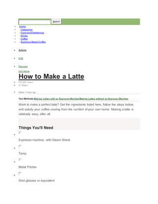 Search 
? Home 
? ? Categories 
? ? Food and Entertaining 
? ? Drinks 
? ? Coffee 
? ? Espresso Based Coffee 
? Article 
? Edit 
? Discuss 
Edit Article 
How to Make a Latte 
? 610,209 view s 
? 41 Editors 
? Edited 4 days ago 
Two Methods:Making Lattes with an Espresso MachineMaking Lattes without an Espresso Machine 
Want to make a perfect latte? Get the ingredients listed here, follow the steps below, 
and satisfy your coffee craving from the comfort of your own home. Making a latte is 
relatively easy, after all. 
Things You'll Need 
? 
Espresso machine, with Steam Wand 
? 
Tamp 
? 
Metal Pitcher 
? 
Shot glasses or equivalent 
 