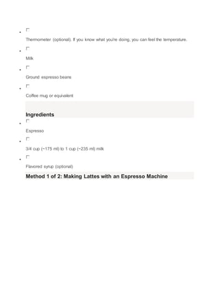 ? 
Thermometer (optional). If you know what you're doing, you can feel the temperature. 
? 
Milk 
? 
Ground espresso beans 
? 
Coffee mug or equivalent 
Ingredients 
? 
Espresso 
? 
3/4 cup (~175 ml) to 1 cup (~235 ml) milk 
? 
Flavored syrup (optional) 
Method 1 of 2: Making Lattes with an Espresso Machine 
 