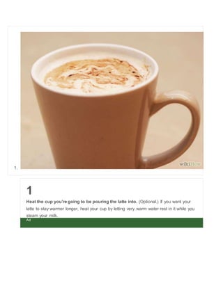 1. 
1 
Heat the cup you're going to be pouring the latte into. (Optional.) If you want your 
latte to stay warmer longer, heat your cup by letting very warm water rest in it while you 
steam your milk. 
Ad 
 