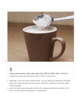 3. 
3 
Using a thermometer, steam milk until it hits 155?F to 165?F (~68?C - 74?C). Be 
careful not to steam the milk above 170?F (~77?C) or it will scorch. 
? Alternately, if you don't have a thermometer, cup your hand just underneath the pitcher. 
When the pitcher becomes too hot to touch, remove the pitcher from the steam wand 
shortly thereafter. 
? Insert the steam wand diagonally into the milk, resting it just below the surface of the 
milk. This will create froth necessary for a good latte. 
 