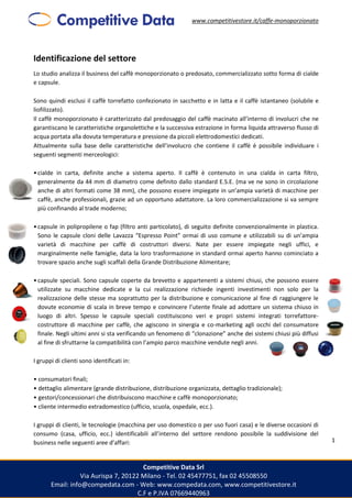 www.competitivestore.it/caffe-monoporzionato
Competitive Data Srl
Via Aurispa 7, 20122 Milano - Tel. 02 45477751, fax 02 45508550
Email: info@compedata.com - Web: www.compedata.com, www.competitivestore.it
C.F e P.IVA 07669440963
1
Identificazione del settore
Lo studio analizza il business del caffè monoporzionato o predosato, commercializzato sotto forma di cialde
e capsule.
Sono quindi esclusi il caffè torrefatto confezionato in sacchetto e in latta e il caffè istantaneo (solubile e
liofilizzato).
Il caffè monoporzionato è caratterizzato dal predosaggio del caffè macinato all’interno di involucri che ne
garantiscano le caratteristiche organolettiche e la successiva estrazione in forma liquida attraverso flusso di
acqua portata alla dovuta temperatura e pressione da piccoli elettrodomestici dedicati.
Attualmente sulla base delle caratteristiche dell’involucro che contiene il caffè è possibile individuare i
seguenti segmenti merceologici:
•cialde in carta, definite anche a sistema aperto. Il caffè è contenuto in una cialda in carta filtro,
generalmente da 44 mm di diametro come definito dallo standard E.S.E. (ma ve ne sono in circolazione
anche di altri formati come 38 mm), che possono essere impiegate in un’ampia varietà di macchine per
caffè, anche professionali, grazie ad un opportuno adattatore. La loro commercializzazione si va sempre
più confinando al trade moderno;
•capsule in polipropilene o fap (filtro anti particolato), di seguito definite convenzionalmente in plastica.
Sono le capsule cloni delle Lavazza “Espresso Point” ormai di uso comune e utilizzabili su di un’ampia
varietà di macchine per caffè di costruttori diversi. Nate per essere impiegate negli uffici, e
marginalmente nelle famiglie, data la loro trasformazione in standard ormai aperto hanno cominciato a
trovare spazio anche sugli scaffali della Grande Distribuzione Alimentare;
•capsule speciali. Sono capsule coperte da brevetto e appartenenti a sistemi chiusi, che possono essere
utilizzate su macchine dedicate e la cui realizzazione richiede ingenti investimenti non solo per la
realizzazione delle stesse ma soprattutto per la distribuzione e comunicazione al fine di raggiungere le
dovute economie di scala in breve tempo e convincere l’utente finale ad adottare un sistema chiuso in
luogo di altri. Spesso le capsule speciali costituiscono veri e propri sistemi integrati torrefattore-
costruttore di macchine per caffè, che agiscono in sinergia e co-marketing agli occhi del consumatore
finale. Negli ultimi anni si sta verificando un fenomeno di “clonazione” anche dei sistemi chiusi più diffusi
al fine di sfruttarne la compatibilità con l’ampio parco macchine vendute negli anni.
I gruppi di clienti sono identificati in:
• consumatori finali;
• dettaglio alimentare (grande distribuzione, distribuzione organizzata, dettaglio tradizionale);
• gestori/concessionari che distribuiscono macchine e caffè monoporzionato;
• cliente intermedio extradomestico (ufficio, scuola, ospedale, ecc.).
I gruppi di clienti, le tecnologie (macchina per uso domestico o per uso fuori casa) e le diverse occasioni di
consumo (casa, ufficio, ecc.) identificabili all’interno del settore rendono possibile la suddivisione del
business nelle seguenti aree d’affari:
 
