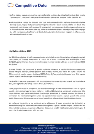 www.competitivestore.it/caffe-monoporzionato
Competitive Data Srl
Via Aurispa 7, 20122 Milano - Tel. 02 45477751, fax 02 45508550
Email: info@compedata.com - Web: www.compedata.com, www.competitivestore.it
C.F e P.IVA 07669440963
2
•caffè in cialde e capsule per macchine espresso-famiglia, costituito dal dettaglio alimentare, dalle vendite
“porta a porta”, a distanza, e tra queste ultime le vendite via Internet, boutique, coffee specialist, ecc.
•caffè in cialde e capsule per consumi fuori casa, che comprende uffici (definito anche Office Coffee
Service), scuole, negozi, studi professionali, trasporti, ristoranti e piccoli esercizi pubblici non dotati della
tradizionale macchina per caffè espresso. Si precisa che il monoporzionato è utilizzato generalmente per
le piccole macchine, dette anche table top, anche se ultimamente diventa sempre più frequente l’impiego
del caffè monoporzionato all’interno di distributori automatici di dimensioni maggiori, in affiancamento
alle tradizionali miscele in grani.
Highlights edizione 2015
Nel 2014 la produzione di caffè monoporzionato, che include anche l’importazione di capsule speciali,
cresce dell’8,4% a valore, attestandosi a 1.064,0 Mn di euro. La crescita delle esportazioni è stata
dell’11,3%, pari a 364,0 Mn di euro, mentre il mercato interno cresce del 6,9%, per un controvalore di 700,0
Mn di euro.
Il canale famiglie, che comprende le vendite realizzate attraverso la grande distribuzione organizzata,
piccolo dettaglio, boutique, coffee specialist, door to door, internet, ecc. cresce del 10,9% a volume nel
2014, mentre la crescita a valore è stata del 14,7%, frutto dell’aumentata incidenza del peso delle capsule
speciali rispetto alle merceologie cialde e capsule fap.
Flette del 3,2% a volume la vendita di caffè monoporzionato nel canale fuori casa, dove al suo interno flette
del 5,5% il segmento uffici (OCS), e cresce del 17,2% l’Ho.Re.Ca.
Come già preannunciato in precedenza, tra le varie merceologie di caffè monoporzionato sono le capsule
speciali a far registrare la performance migliore, + 14,3% nel 2014, grazie a: un notevole ampliamento dello
spazio dedicato sugli scaffali della Grande Distribuzione Alimentare, il costante aumento del numero di
torrefazioni che inseriscono in gamma una o più capsule cloni dei sistemi a capsule speciali delle aziende
leader, l’incremento del numero di piccoli negozi specializzati nella vendita di sistemi monoporzionato.
Ma nell’arena competitiva si sta assistendo anche all’ingresso di player provenienti da altri settori, e
intermediari che grazie al contoterzismo inseriscono in gamma capsule a marchio proprio. Lo stesso mix dei
fattori critici di successo per operare nel business sta subendo sensibili modificazioni, con una immagine di
marca che da sola non garantisce più il successo.
 