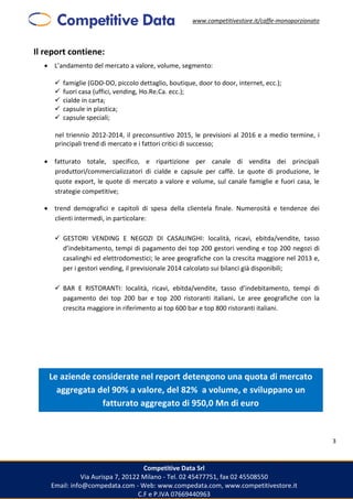 www.competitivestore.it/caffe-monoporzionato
Competitive Data Srl
Via Aurispa 7, 20122 Milano - Tel. 02 45477751, fax 02 45508550
Email: info@compedata.com - Web: www.compedata.com, www.competitivestore.it
C.F e P.IVA 07669440963
3
Il report contiene:
 L’andamento del mercato a valore, volume, segmento:
 famiglie (GDO-DO, piccolo dettaglio, boutique, door to door, internet, ecc.);
 fuori casa (uffici, vending, Ho.Re.Ca. ecc.);
 cialde in carta;
 capsule in plastica;
 capsule speciali;
nel triennio 2012-2014, il preconsuntivo 2015, le previsioni al 2016 e a medio termine, i
principali trend di mercato e i fattori critici di successo;
 fatturato totale, specifico, e ripartizione per canale di vendita dei principali
produttori/commercializzatori di cialde e capsule per caffè. Le quote di produzione, le
quote export, le quote di mercato a valore e volume, sul canale famiglie e fuori casa, le
strategie competitive;
 trend demografici e capitoli di spesa della clientela finale. Numerosità e tendenze dei
clienti intermedi, in particolare:
 GESTORI VENDING E NEGOZI DI CASALINGHI: località, ricavi, ebitda/vendite, tasso
d’indebitamento, tempi di pagamento dei top 200 gestori vending e top 200 negozi di
casalinghi ed elettrodomestici; le aree geografiche con la crescita maggiore nel 2013 e,
per i gestori vending, il previsionale 2014 calcolato sui bilanci già disponibili;
 BAR E RISTORANTI: località, ricavi, ebitda/vendite, tasso d’indebitamento, tempi di
pagamento dei top 200 bar e top 200 ristoranti italiani. Le aree geografiche con la
crescita maggiore in riferimento ai top 600 bar e top 800 ristoranti italiani.
Le aziende considerate nel report detengono una quota di mercato
aggregata del 90% a valore, del 82% a volume, e sviluppano un
fatturato aggregato di 950,0 Mn di euro
 