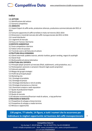 www.competitivestore.it/caffe-monoporzionato
Competitive Data Srl
Via Aurispa 7, 20122 Milano - Tel. 02 45477751, fax 02 45508550
Email: info@compedata.com - Web: www.compedata.com, www.competitivestore.it
C.F e P.IVA 07669440963
4
Indice
1 IL SETTORE
1.1 Identificazione del settore
1.2 Scenario competitivo
2 IL MERCATO
2.1 Import-Export di caffè verde, produzione ottenuta, produzione commercializzata dal 2011 al
2014
2.2 Consumo apparente di caffè torrefatto in Italia nel triennio 2012-2014
2.3 Dimensioni e trend del mercato del caffè monoporzionato dal 2012 al 2016
2.4 I canali distributivi
2.5 I segmenti di mercato
2.6 Focus on Francia e Germania
3 CONTESTO AMBIENTALE
3.1 Forze competitive e barriere
3.2 Fattori critici di successo
3.3 Trend dei costi e del fatturato di settore
4 STRUTTURA DELLA DOMANDA
4.1 Clienti intermedi: pubblici esercizi, attività ricettive, gestori vending, negozi di casalinghi
4.2 Clienti finali
4.3 Multicanalità ed utenza telematica
5 STRUTTURA DELL’OFFERTA
5.1 Principali player presenti sul mercato (filiali, stabilimenti, unità produttive, ecc.)
5.2 Partecipazioni azionarie e variazioni rilevanti negli assetti proprietari
5.3 Fatturati aziendali
5.4 Mappa dei gruppi strategici
5.5 Profili dei principali player
5.6 Marketing mix
5.6.1 Strategie di prodotto
5.6.2 Strategie di prezzo
5.6.3 Strategie distributive e reti di vendita
5.6.4 Strategie di presenza su internet
5.6.5 Sentiment analysis e web reputation
5.7 Quote di produzione+import
5.8 Quote export
5.9 Quote di mercato
5.10 Indicatori economico/finanziari medi di settore, e top performer
6 PREVISIONI DI MERCATO
6.1 Prospettive di sviluppo a breve termine
6.2 Prospettive di sviluppo a medio termine
6.3 Minacce e opportunità
130 pagine, 77 tabelle, 14 figure, e tutti i numeri che le occorrono per
individuare le migliori opportunità nel business del caffè monoporzionato
 