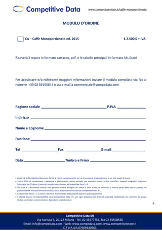 www.competitivestore.it/caffe-monoporzionato
Competitive Data Srl
Via Aurispa 7, 20122 Milano - Tel. 02 45477751, fax 02 45508550
Email: info@compedata.com - Web: www.compedata.com, www.competitivestore.it
C.F e P.IVA 07669440963
6
MODULO D’ORDINE
CA – Caffè Monoporzionato ed. 2015 € 2.500,0 + IVA
Riceverà il report in formato cartaceo, pdf, e le tabelle principali in formato Ms Excel
Per acquistare e/o richiedere maggiori informazioni inviare il modulo compilato via fax al
numero +39 02 39195844 o via e-mail a commerciale@compedata.com
Ragione sociale P.IVA
Indirizzo
Nome e Cognome
Funzione
Tel Fax E-mail
Data Timbro e firma
I report CA di Competitive Data sono forniti ai clienti esclusivamente per sé e la propria organizzazione, in un solo luogo di lavoro.
 Tutti i diritti di riproduzione, traduzione e adattamento, anche parziale, con qualsiasi mezzo, inclusi microfilm, supporti magnetici, stampa e
fotocopia, per l’Italia e il resto del mondo sono riservati a Competitive Data S.r.l.
 Gli studi e i documenti ricevuti non possono essere divulgati né ceduti a terzi anche se associati o facenti parte dello stesso gruppo, né
gratuitamente né sotto forma di estratto, senza autorizzazione scritta da Competitive Data S.r.l.
 Competitive Data S.r.l. si riserva i diritti di sfruttamento delle proprie opere in qualunque forma
 Il cliente assume la responsabilità verso Competitive Data S.r.l. per ogni violazione dei diritti di proprietà intellettuale nei confronti dei propri
titolari, contitolari, amministratori, dipendenti e collaboratori
 