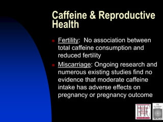 Caffeine & Reproductive
Health
 Fertility: No association between
total caffeine consumption and
reduced fertility
 Miscarriage: Ongoing research and
numerous existing studies find no
evidence that moderate caffeine
intake has adverse effects on
pregnancy or pregnancy outcome
 