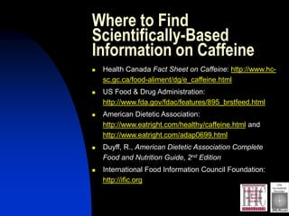 Where to Find
Scientifically-Based
Information on Caffeine
 Health Canada Fact Sheet on Caffeine: http://www.hc-
sc.gc.ca/food-aliment/dg/e_caffeine.html
 US Food & Drug Administration:
http://www.fda.gov/fdac/features/895_brstfeed.html
 American Dietetic Association:
http://www.eatright.com/healthy/caffeine.html and
http://www.eatright.com/adap0699.html
 Duyff, R., American Dietetic Association Complete
Food and Nutrition Guide, 2nd Edition
 International Food Information Council Foundation:
http://ific.org
 